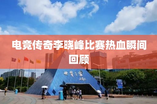 电竞传奇李晓峰比赛热血瞬间回顾