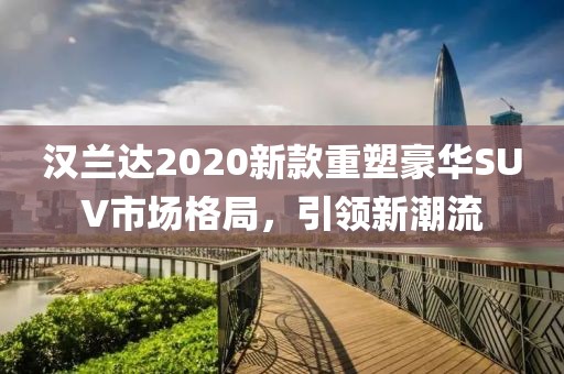 汉兰达2020新款重塑豪华SUV市场格局，引领新潮流