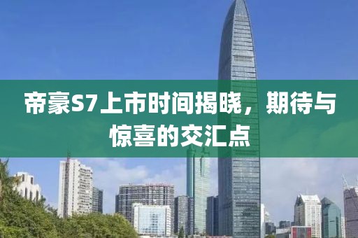 帝豪S7上市时间揭晓，期待与惊喜的交汇点