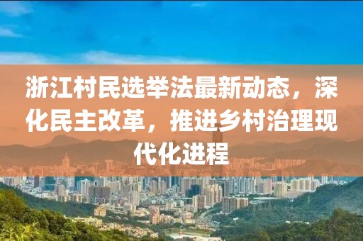 浙江村民选举法最新动态，深化民主改革，推进乡村治理现代化进程