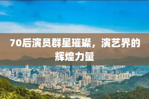 70后演员群星璀璨，演艺界的辉煌力量