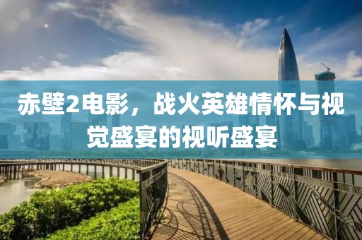 赤壁2电影，战火英雄情怀与视觉盛宴的视听盛宴