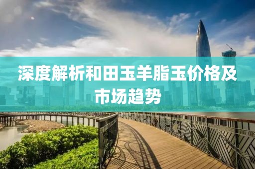 深度解析和田玉羊脂玉价格及市场趋势