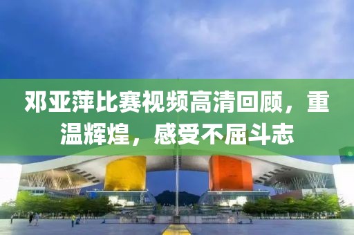 邓亚萍比赛视频高清回顾，重温辉煌，感受不屈斗志