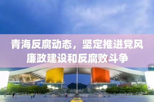 青海反腐动态，坚定推进党风廉政建设和反腐败斗争