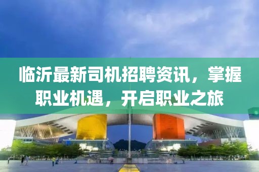 临沂最新司机招聘资讯，掌握职业机遇，开启职业之旅