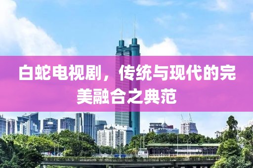 白蛇电视剧，传统与现代的完美融合之典范
