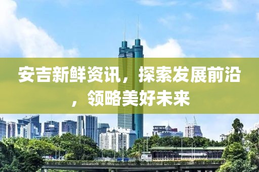 安吉新鲜资讯，探索发展前沿，领略美好未来