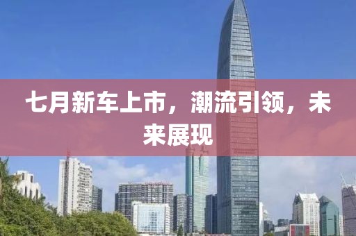 七月新车上市，潮流引领，未来展现