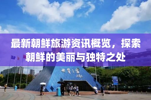 最新朝鲜旅游资讯概览，探索朝鲜的美丽与独特之处