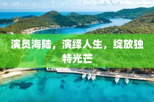 演员海陆，演绎人生，绽放独特光芒