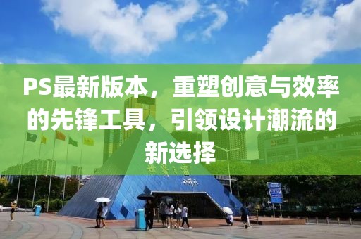 PS最新版本，重塑创意与效率的先锋工具，引领设计潮流的新选择