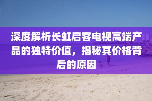 深度解析长虹启客电视高端产品的独特价值，揭秘其价格背后的原因