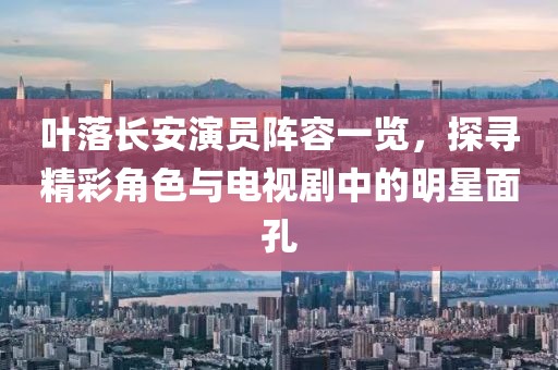 叶落长安演员阵容一览，探寻精彩角色与电视剧中的明星面孔