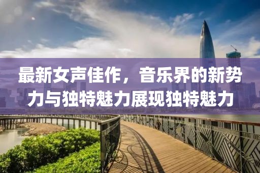 最新女声佳作，音乐界的新势力与独特魅力展现独特魅力