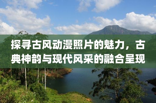 探寻古风动漫照片的魅力，古典神韵与现代风采的融合呈现