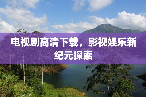 电视剧高清下载，影视娱乐新纪元探索