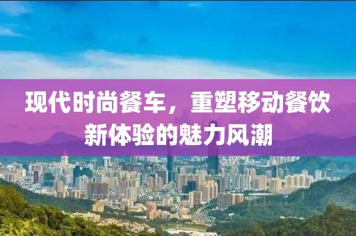 现代时尚餐车，重塑移动餐饮新体验的魅力风潮