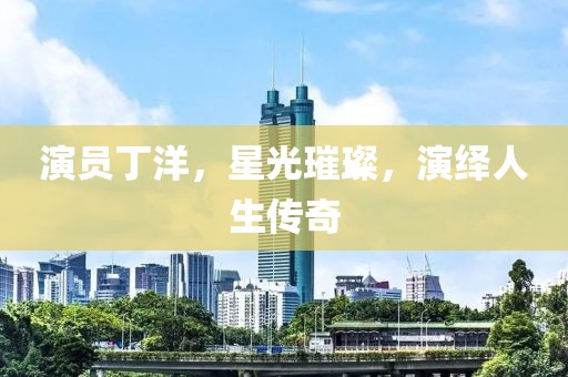演员丁洋，星光璀璨，演绎人生传奇