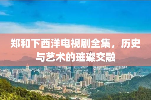 郑和下西洋电视剧全集，历史与艺术的璀璨交融