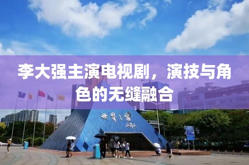 李大强主演电视剧，演技与角色的无缝融合