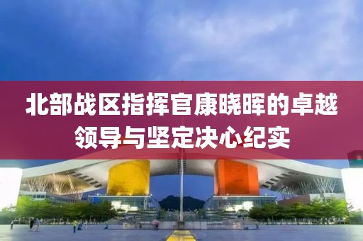 北部战区指挥官康晓晖的卓越领导与坚定决心纪实