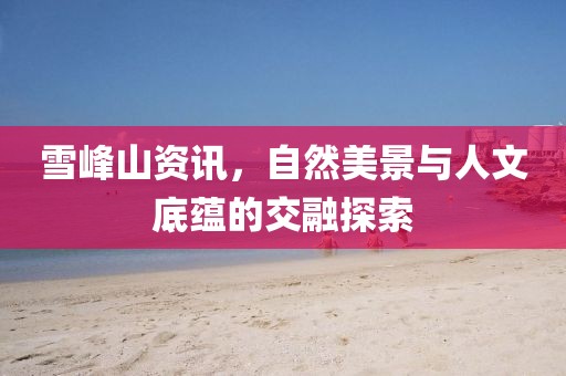 雪峰山资讯，自然美景与人文底蕴的交融探索