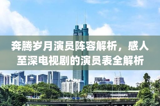 奔腾岁月演员阵容解析，感人至深电视剧的演员表全解析