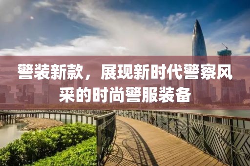 警装新款，展现新时代警察风采的时尚警服装备