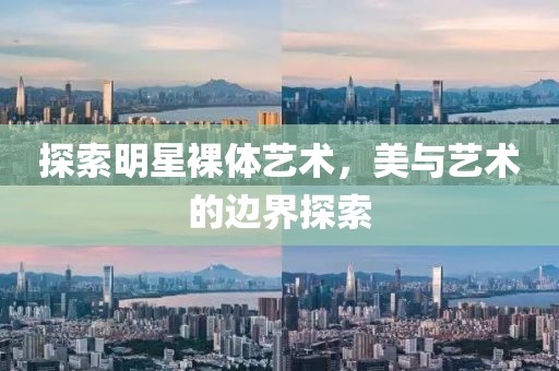探索明星裸体艺术，美与艺术的边界探索