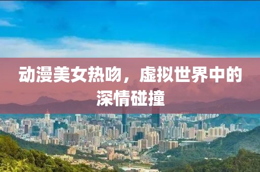 动漫美女热吻，虚拟世界中的深情碰撞