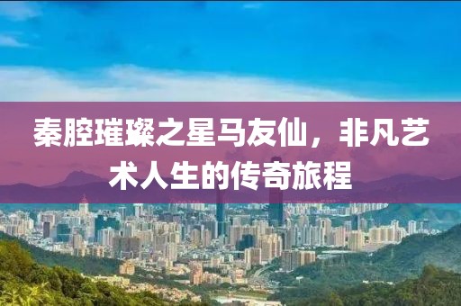 秦腔璀璨之星马友仙，非凡艺术人生的传奇旅程