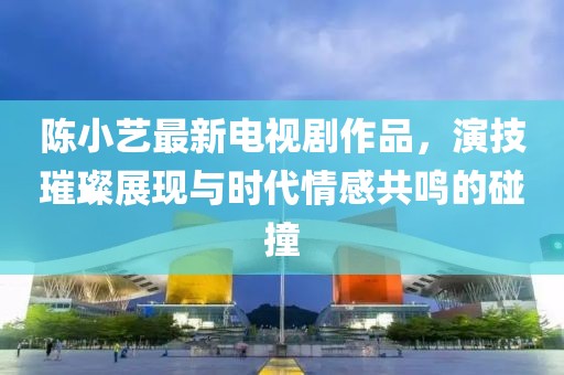 陈小艺最新电视剧作品，演技璀璨展现与时代情感共鸣的碰撞