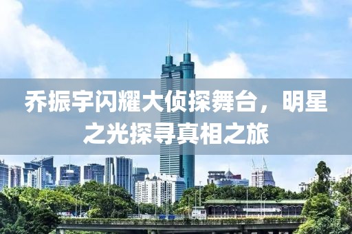 乔振宇闪耀大侦探舞台，明星之光探寻真相之旅
