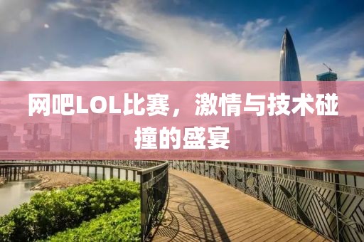 网吧LOL比赛，激情与技术碰撞的盛宴