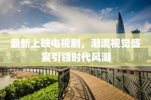 最新上映电视剧，潮流视觉盛宴引领时代风潮