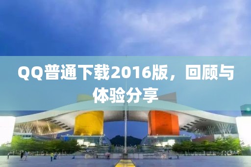 QQ普通下载2016版，回顾与体验分享