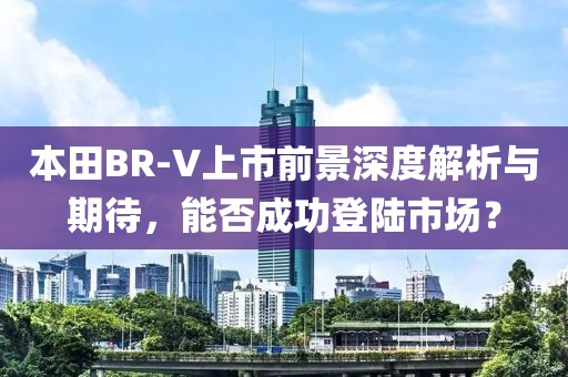 本田BR-V上市前景深度解析与期待，能否成功登陆市场？