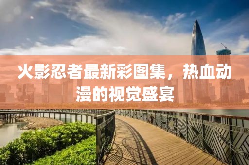 火影忍者最新彩图集，热血动漫的视觉盛宴