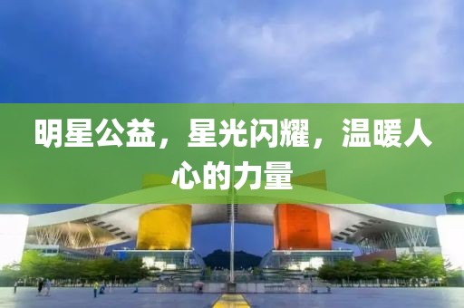 明星公益，星光闪耀，温暖人心的力量
