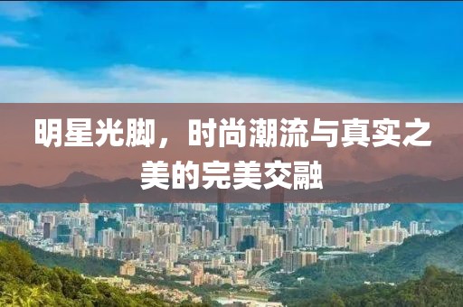 明星光脚，时尚潮流与真实之美的完美交融