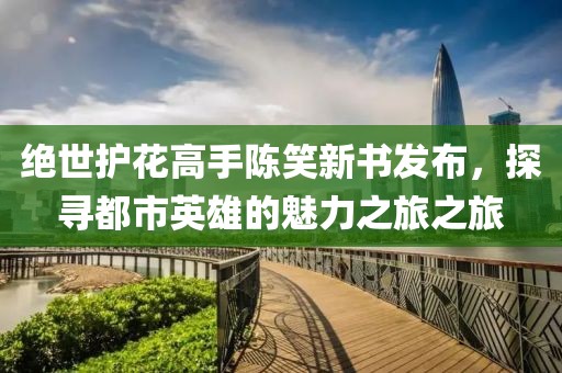绝世护花高手陈笑新书发布，探寻都市英雄的魅力之旅之旅