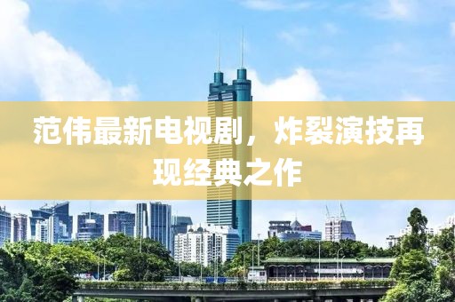 范伟最新电视剧，炸裂演技再现经典之作