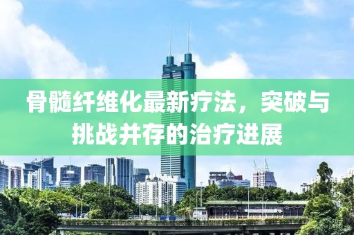 骨髓纤维化最新疗法，突破与挑战并存的治疗进展