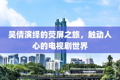 吴倩演绎的荧屏之旅，触动人心的电视剧世界