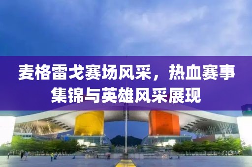 麦格雷戈赛场风采，热血赛事集锦与英雄风采展现
