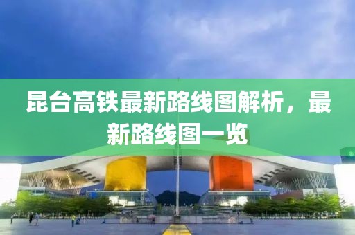 昆台高铁最新路线图解析，最新路线图一览