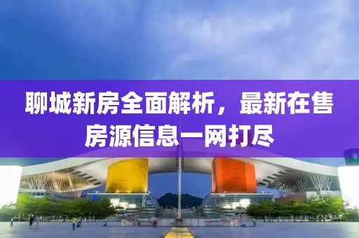 聊城新房全面解析，最新在售房源信息一网打尽