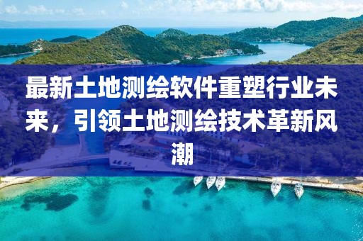 最新土地测绘软件重塑行业未来，引领土地测绘技术革新风潮