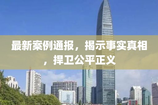 最新案例通报，揭示事实真相，捍卫公平正义